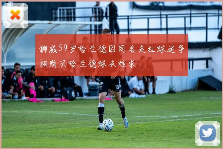 挪威59岁哈兰德因同名走红球迷争相购买哈兰德球衣难求