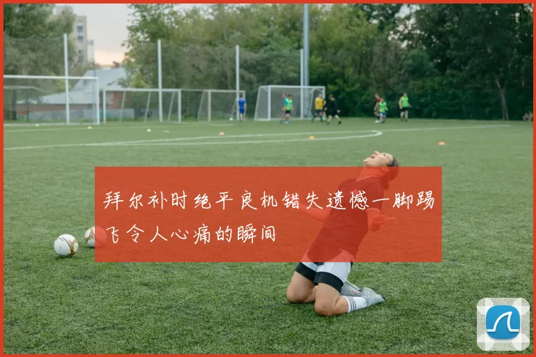 拜尔补时绝平良机错失遗憾一脚踢飞令人心痛的瞬间