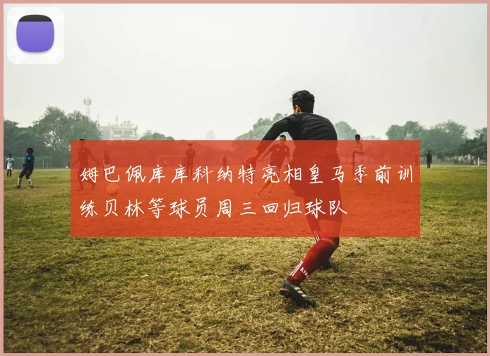 姆巴佩库库科纳特亮相皇马季前训练贝林等球员周三回归球队