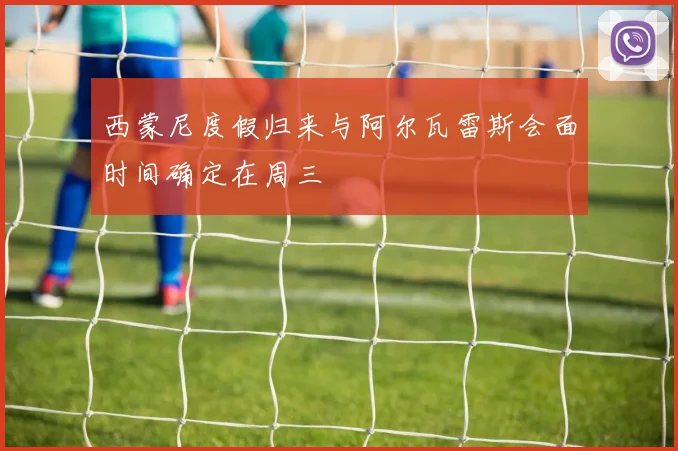 西蒙尼度假归来与阿尔瓦雷斯会面时间确定在周三