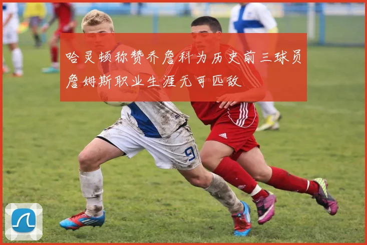 哈灵顿称赞乔詹科为历史前三球员詹姆斯职业生涯无可匹敌