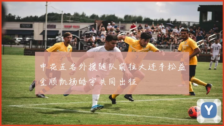 申花五名外援随队前往大连李松益金顺凯杨皓宇共同出征