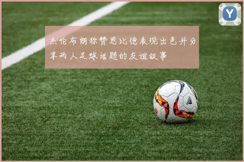 杰伦布朗称赞恩比德表现出色并分享两人足球话题的友谊故事