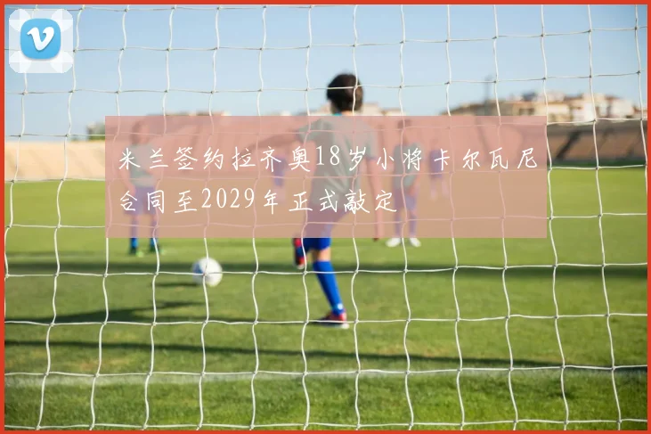 米兰签约拉齐奥18岁小将卡尔瓦尼合同至2029年正式敲定